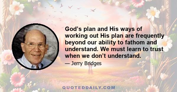 God’s plan and His ways of working out His plan are frequently beyond our ability to fathom and understand. We must learn to trust when we don’t understand.