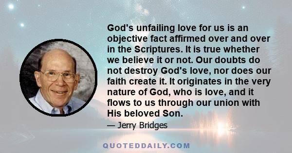 God's unfailing love for us is an objective fact affirmed over and over in the Scriptures. It is true whether we believe it or not. Our doubts do not destroy God's love, nor does our faith create it. It originates in