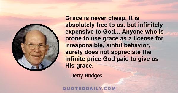 Grace is never cheap. It is absolutely free to us, but infinitely expensive to God... Anyone who is prone to use grace as a license for irresponsible, sinful behavior, surely does not appreciate the infinite price God