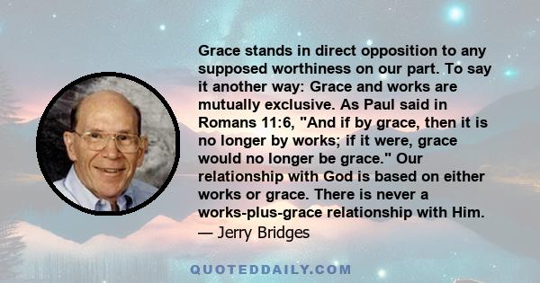 Grace stands in direct opposition to any supposed worthiness on our part. To say it another way: Grace and works are mutually exclusive. As Paul said in Romans 11:6, And if by grace, then it is no longer by works; if it 