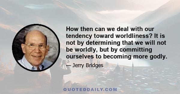 How then can we deal with our tendency toward worldliness? It is not by determining that we will not be worldly, but by committing ourselves to becoming more godly.