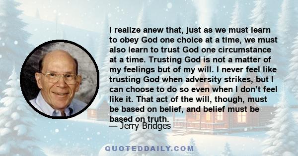 I realize anew that, just as we must learn to obey God one choice at a time, we must also learn to trust God one circumstance at a time. Trusting God is not a matter of my feelings but of my will. I never feel like