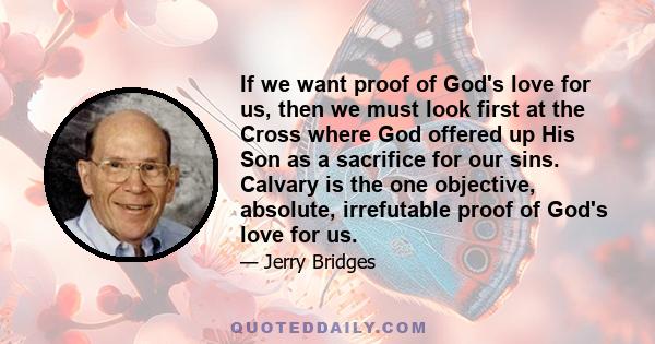 If we want proof of God's love for us, then we must look first at the Cross where God offered up His Son as a sacrifice for our sins. Calvary is the one objective, absolute, irrefutable proof of God's love for us.