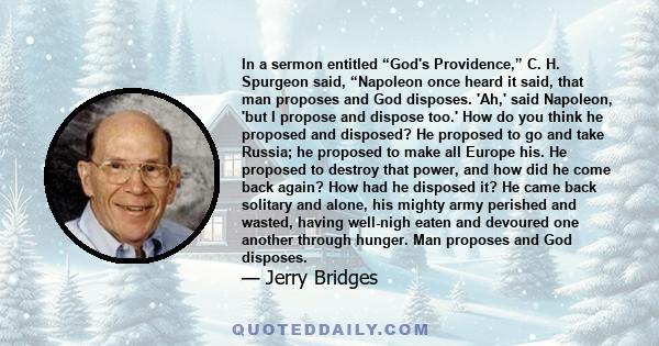 In a sermon entitled “God's Providence,” C. H. Spurgeon said, “Napoleon once heard it said, that man proposes and God disposes. 'Ah,' said Napoleon, 'but I propose and dispose too.' How do you think he proposed and