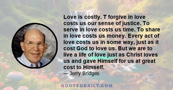 Love is costly. T forgive in love costs us our sense of justice. To serve in love costs us time. To share in love costs us money. Every act of love costs us in some way, just as it cost God to love us. But we are to