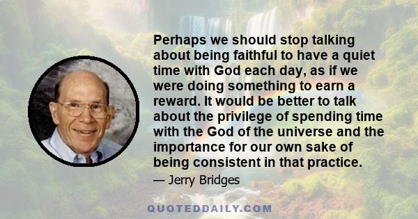 Perhaps we should stop talking about being faithful to have a quiet time with God each day, as if we were doing something to earn a reward. It would be better to talk about the privilege of spending time with the God of 