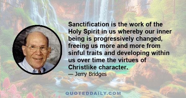 Sanctification is the work of the Holy Spirit in us whereby our inner being is progressively changed, freeing us more and more from sinful traits and developing within us over time the virtues of Christlike character.