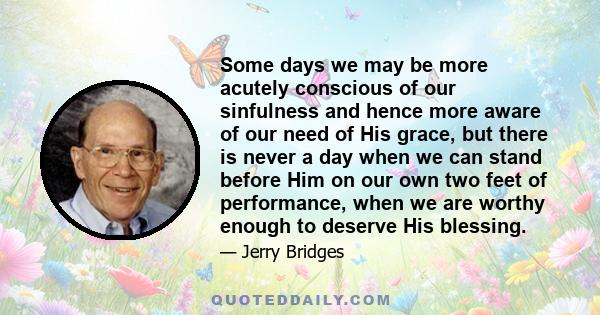 Some days we may be more acutely conscious of our sinfulness and hence more aware of our need of His grace, but there is never a day when we can stand before Him on our own two feet of performance, when we are worthy