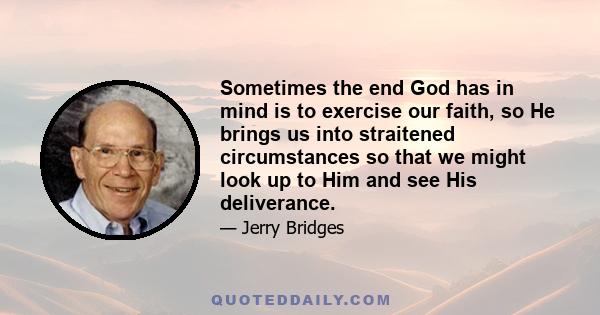 Sometimes the end God has in mind is to exercise our faith, so He brings us into straitened circumstances so that we might look up to Him and see His deliverance.