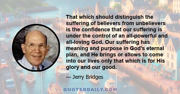 That which should distinguish the suffering of believers from unbelievers is the confidence that our suffering is under the control of an all-powerful and all-loving God. Our suffering has meaning and purpose in God's