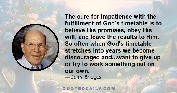 The cure for impatience with the fulfillment of God's timetable is to believe His promises, obey His will, and leave the results to Him. So often when God's timetable stretches into years we become discouraged