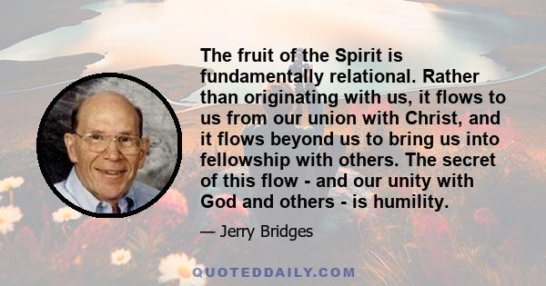 The fruit of the Spirit is fundamentally relational. Rather than originating with us, it flows to us from our union with Christ, and it flows beyond us to bring us into fellowship with others. The secret of this flow -