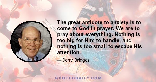 The great antidote to anxiety is to come to God in prayer. We are to pray about everything. Nothing is too big for Him to handle, and nothing is too small to escape His attention.