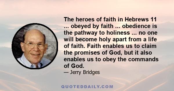 The heroes of faith in Hebrews 11 ... obeyed by faith ... obedience is the pathway to holiness ... no one will become holy apart from a life of faith. Faith enables us to claim the promises of God, but it also enables