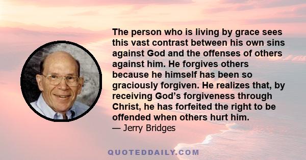 The person who is living by grace sees this vast contrast between his own sins against God and the offenses of others against him. He forgives others because he himself has been so graciously forgiven. He realizes that, 