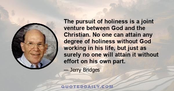 The pursuit of holiness is a joint venture between God and the Christian. No one can attain any degree of holiness without God working in his life, but just as surely no one will attain it without effort on his own part.