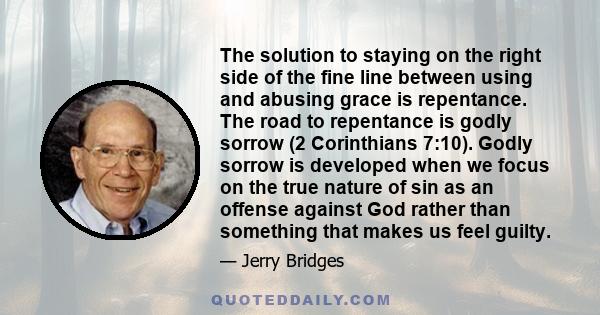 The solution to staying on the right side of the fine line between using and abusing grace is repentance. The road to repentance is godly sorrow (2 Corinthians 7:10). Godly sorrow is developed when we focus on the true