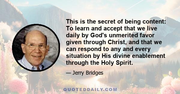 This is the secret of being content: To learn and accept that we live daily by God's unmerited favor given through Christ, and that we can respond to any and every situation by His divine enablement through the Holy