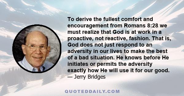 To derive the fullest comfort and encouragement from Romans 8:28 we must realize that God is at work in a proactive, not reactive, fashion. That is, God does not just respond to an adversity in our lives to make the