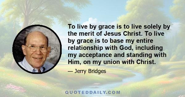 To live by grace is to live solely by the merit of Jesus Christ. To live by grace is to base my entire relationship with God, including my acceptance and standing with Him, on my union with Christ.