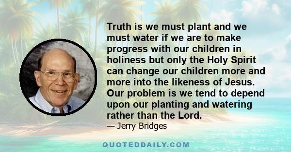 Truth is we must plant and we must water if we are to make progress with our children in holiness but only the Holy Spirit can change our children more and more into the likeness of Jesus. Our problem is we tend to