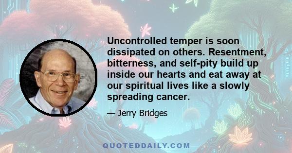 Uncontrolled temper is soon dissipated on others. Resentment, bitterness, and self-pity build up inside our hearts and eat away at our spiritual lives like a slowly spreading cancer.