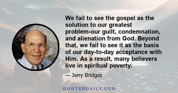 We fail to see the gospel as the solution to our greatest problem-our guilt, condemnation, and alienation from God. Beyond that, we fail to see it as the basis of our day-to-day acceptance with Him. As a result, many