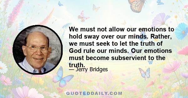 We must not allow our emotions to hold sway over our minds. Rather, we must seek to let the truth of God rule our minds. Our emotions must become subservient to the truth.