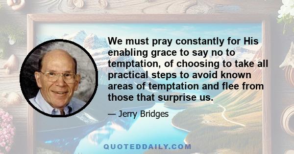 We must pray constantly for His enabling grace to say no to temptation, of choosing to take all practical steps to avoid known areas of temptation and flee from those that surprise us.