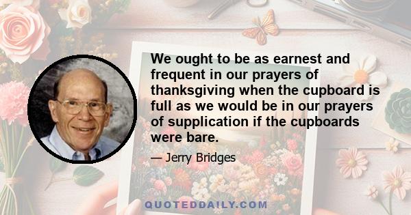 We ought to be as earnest and frequent in our prayers of thanksgiving when the cupboard is full as we would be in our prayers of supplication if the cupboards were bare.