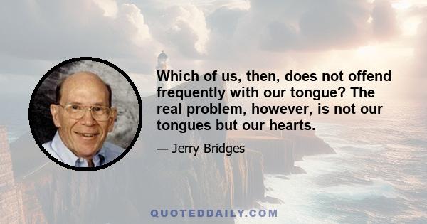 Which of us, then, does not offend frequently with our tongue? The real problem, however, is not our tongues but our hearts.