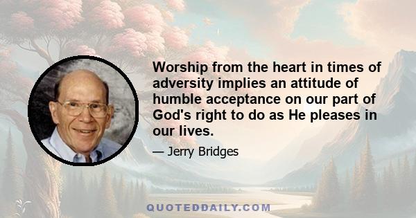 Worship from the heart in times of adversity implies an attitude of humble acceptance on our part of God's right to do as He pleases in our lives.