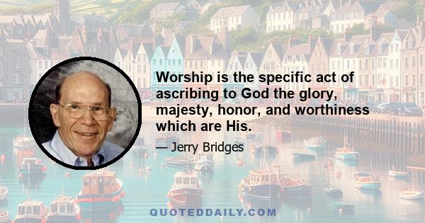 Worship is the specific act of ascribing to God the glory, majesty, honor, and worthiness which are His.