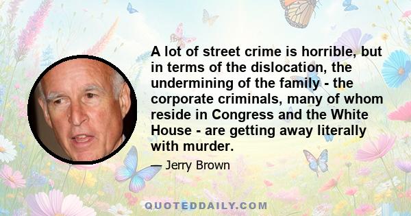 A lot of street crime is horrible, but in terms of the dislocation, the undermining of the family - the corporate criminals, many of whom reside in Congress and the White House - are getting away literally with murder.