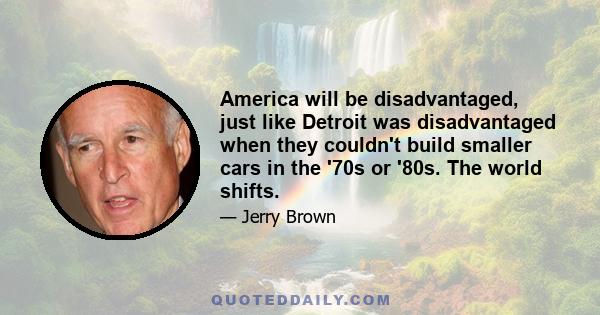 America will be disadvantaged, just like Detroit was disadvantaged when they couldn't build smaller cars in the '70s or '80s. The world shifts.