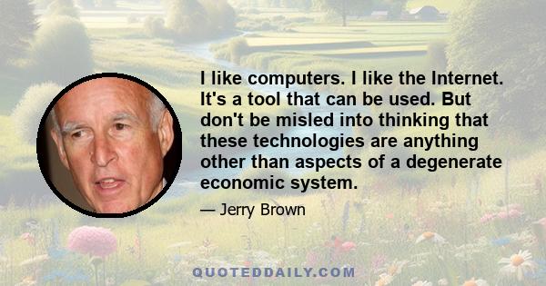 I like computers. I like the Internet. It's a tool that can be used. But don't be misled into thinking that these technologies are anything other than aspects of a degenerate economic system.