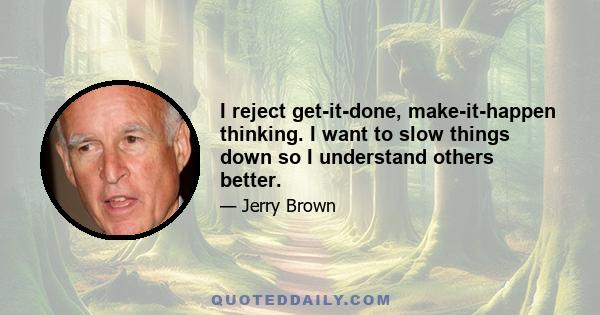 I reject get-it-done, make-it-happen thinking. I want to slow things down so I understand others better.