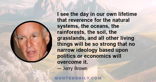 I see the day in our own lifetime that reverence for the natural systems, the oceans, the rainforests, the soil, the grasslands, and all other living things will be so strong that no narrow ideology based upon politics