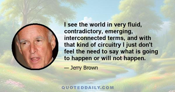 I see the world in very fluid, contradictory, emerging, interconnected terms, and with that kind of circuitry I just don't feel the need to say what is going to happen or will not happen.