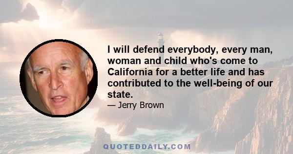 I will defend everybody, every man, woman and child who's come to California for a better life and has contributed to the well-being of our state.