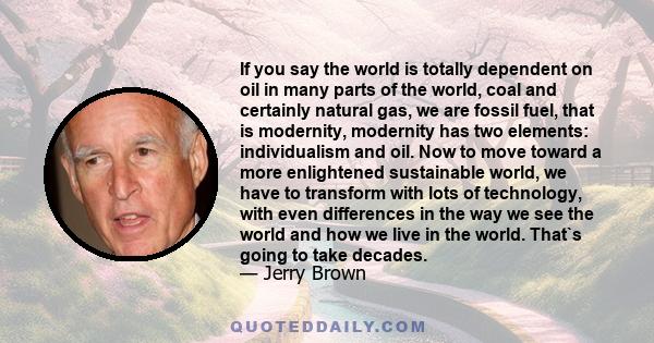 If you say the world is totally dependent on oil in many parts of the world, coal and certainly natural gas, we are fossil fuel, that is modernity, modernity has two elements: individualism and oil. Now to move toward a 