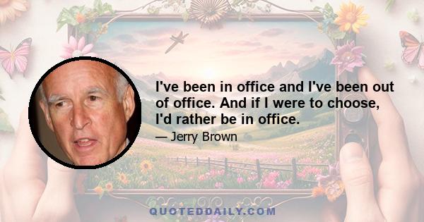 I've been in office and I've been out of office. And if I were to choose, I'd rather be in office.