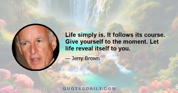 Life simply is. It follows its course. Give yourself to the moment. Let life reveal itself to you.