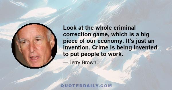 Look at the whole criminal correction game, which is a big piece of our economy. It's just an invention. Crime is being invented to put people to work.