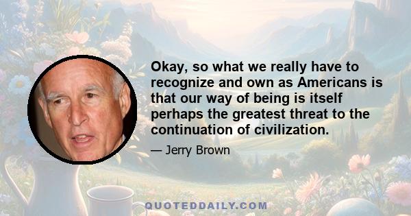 Okay, so what we really have to recognize and own as Americans is that our way of being is itself perhaps the greatest threat to the continuation of civilization.