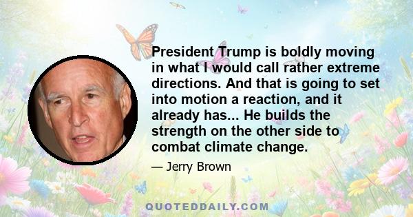 President Trump is boldly moving in what I would call rather extreme directions. And that is going to set into motion a reaction, and it already has... He builds the strength on the other side to combat climate change.