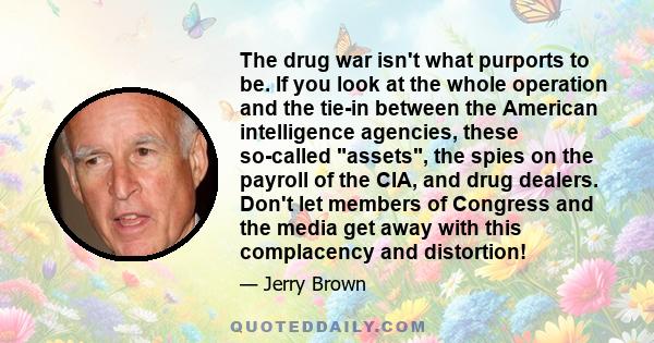 The drug war isn't what purports to be. If you look at the whole operation and the tie-in between the American intelligence agencies, these so-called assets, the spies on the payroll of the CIA, and drug dealers. Don't