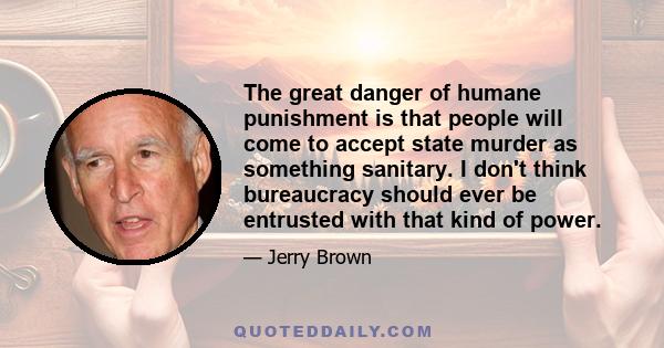 The great danger of humane punishment is that people will come to accept state murder as something sanitary. I don't think bureaucracy should ever be entrusted with that kind of power.