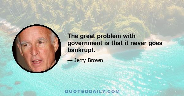 The great problem with government is that it never goes bankrupt.