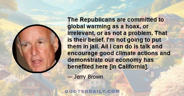 The Republicans are committed to global warming as a hoax, or irrelevant, or as not a problem. That is their belief. I'm not going to put them in jail. All I can do is talk and encourage good climate actions and